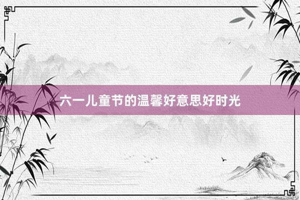 六一儿童节的温馨好意思好时光