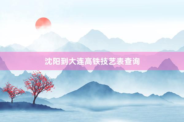沈阳到大连高铁技艺表查询